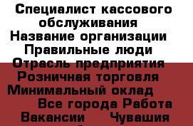 Специалист кассового обслуживания › Название организации ­ Правильные люди › Отрасль предприятия ­ Розничная торговля › Минимальный оклад ­ 30 000 - Все города Работа » Вакансии   . Чувашия респ.,Алатырь г.